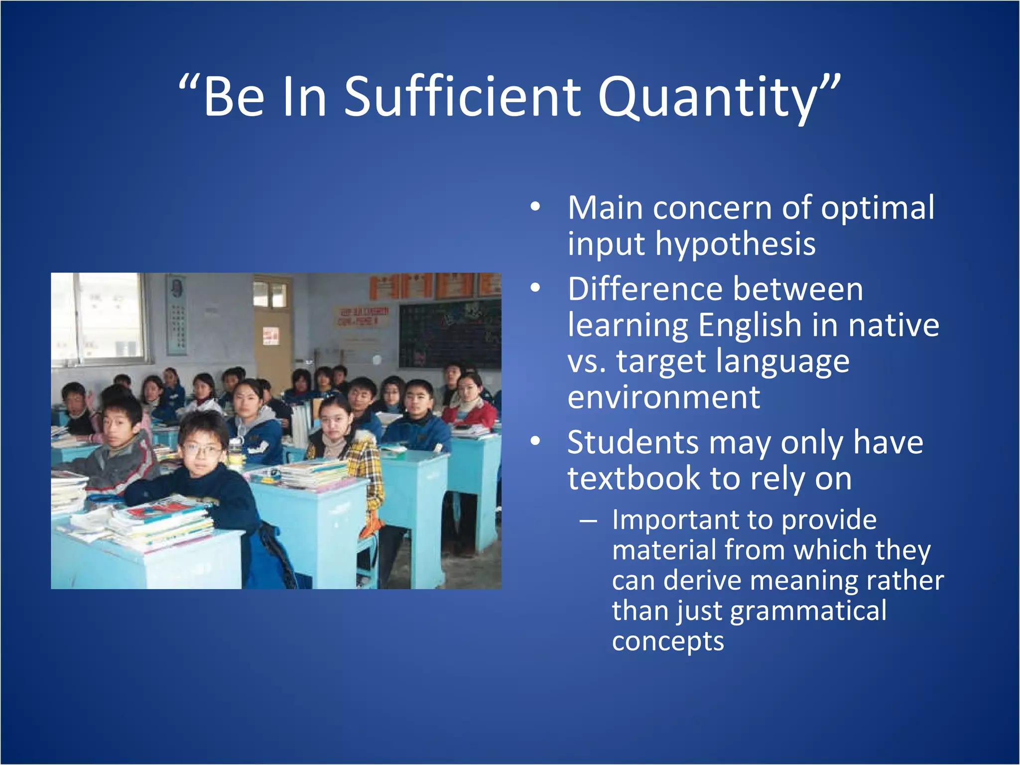 “ Be In Sufficient Quantity” Main concern of optimal input hypothesis Difference between learning English in native vs. target language environment Students may only have textbook to rely on Important to provide material from which they can derive meaning rather than just grammatical concepts 