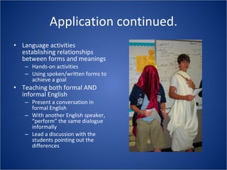 Application continued. Language activities establishing relationships between forms and meanings Hands-on activities Using spoken/written forms to achieve a goal Teaching both formal AND informal English Present a conversation in formal English With another English speaker, “perform” the same dialogue informally Lead a discussion with the students pointing out the differences 