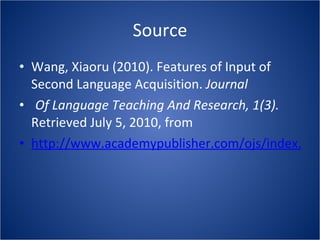 Source Wang, Xiaoru (2010). Features of Input of Second Language Acquisition.  Journal  Of Language Teaching And Research, 1(3).  Retrieved July 5, 2010, from http://www.academypublisher.com/ojs/index.php/jltr/article/view/0103282284/1813 