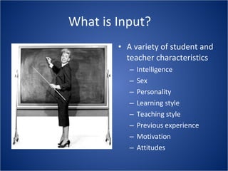 What is Input? A variety of student and teacher characteristics Intelligence Sex Personality Learning style Teaching style Previous experience Motivation Attitudes 