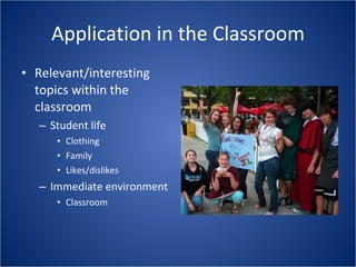 Application in the Classroom Relevant/interesting topics within the classroom Student life Clothing Family Likes/dislikes Immediate environment Classroom 