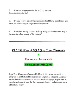 2. How many opportunities did students have to
listen/speak/read/write?
3. Do you believe any of these domains should have more focus, less
focus, or should they all be given equal attention?
4. How does having students actively using the four domains help to
increase their knowledge of the content?
********************************************************
ELL 240 Week 4 DQ 2 Quiz Your Classmate
For more classes visit
www.snaptutorial.com
Quiz Your Classmate. Chapters 16, 17, and 18 provide a cognitive
progression of Sheltered Instruction and English as a Second Language
Instruction as they are used to lead to effective language acquisition. In
this discussion post, read the three assigned chapters and complete each
of the tasks below.
 