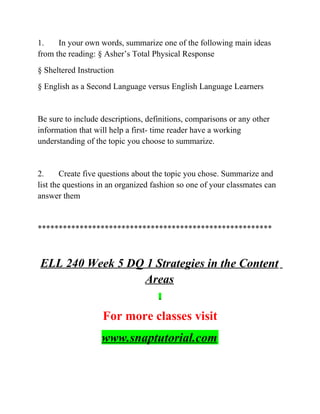 1. In your own words, summarize one of the following main ideas
from the reading: § Asher’s Total Physical Response
§ Sheltered Instruction
§ English as a Second Language versus English Language Learners
Be sure to include descriptions, definitions, comparisons or any other
information that will help a first- time reader have a working
understanding of the topic you choose to summarize.
2. Create five questions about the topic you chose. Summarize and
list the questions in an organized fashion so one of your classmates can
answer them
********************************************************
ELL 240 Week 5 DQ 1 Strategies in the Content
Areas
For more classes visit
www.snaptutorial.com
 