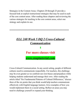 Strategies in the Content Areas. Chapters 20 through 23 provide a
focused look at explicit instructional strategies that may be used in each
of the core content areas. After reading these chapters and reviewing the
various strategies for teaching in the core content areas, select one
strategy and explain its use.
********************************************************
ELL 240 Week 5 DQ 2 Cross-Cultural
Communication
For more classes visit
www.snaptutorial.com
Cross-Cultural Communication. In any social setting, people of different
cultures need to communicate respectfully. For teachers, this challenge
may be even greater as we confront our own biases and prejudices while
helping students understand and manage their own. After reading the
article titled “Six Fundamental Patterns of Cultural Differences,” discuss
three of the six points that you think would help teachers communicate
effectively with English language learners. Give examples of how you
would implement them in a social setting. Reflect on areas you may
need to challenge yourself or expand your thinking.
 