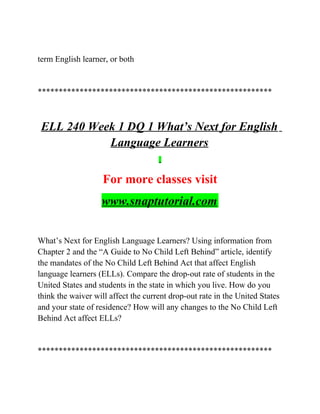 term English learner, or both
********************************************************
ELL 240 Week 1 DQ 1 What’s Next for English
Language Learners
For more classes visit
www.snaptutorial.com
What’s Next for English Language Learners? Using information from
Chapter 2 and the “A Guide to No Child Left Behind” article, identify
the mandates of the No Child Left Behind Act that affect English
language learners (ELLs). Compare the drop-out rate of students in the
United States and students in the state in which you live. How do you
think the waiver will affect the current drop-out rate in the United States
and your state of residence? How will any changes to the No Child Left
Behind Act affect ELLs?
********************************************************
 