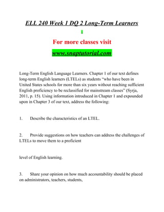 ELL 240 Week 1 DQ 2 Long-Term Learners
For more classes visit
www.snaptutorial.com
Long-Term English Language Learners. Chapter 1 of our text defines
long-term English learners (LTELs) as students “who have been in
United States schools for more than six years without reaching sufficient
English proficiency to be reclassified for mainstream classes” (Syrja,
2011, p. 15). Using information introduced in Chapter 1 and expounded
upon in Chapter 3 of our text, address the following:
1. Describe the characteristics of an LTEL.
2. Provide suggestions on how teachers can address the challenges of
LTELs to move them to a proficient
level of English learning.
3. Share your opinion on how much accountability should be placed
on administrators, teachers, students,
 