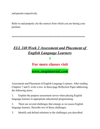 and parents respectively.
Refer to and properly cite the sources from which you are basing your
position.
********************************************************
ELL 240 Week 2 Assessment and Placement of
English Language Learners
For more classes visit
www.snaptutorial.com
Assessment and Placement of English Language Learners. After reading
Chapters 7 and 9, write a two- to three-page Reflection Paper addressing
the following items:
1. Explain the purpose assessment serves when placing English
language learners in appropriate educational programming.
2. There are several challenges that emerge as we assess English
language learners. Describe two of those challenges.
3. Identify and defend solutions to the challenges you described.
 
