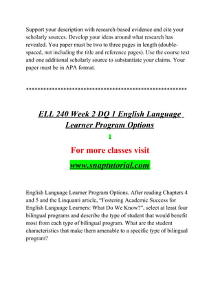 Support your description with research-based evidence and cite your
scholarly sources. Develop your ideas around what research has
revealed. You paper must be two to three pages in length (double-
spaced, not including the title and reference pages). Use the course text
and one additional scholarly source to substantiate your claims. Your
paper must be in APA format.
********************************************************
ELL 240 Week 2 DQ 1 English Language
Learner Program Options
For more classes visit
www.snaptutorial.com
English Language Learner Program Options. After reading Chapters 4
and 5 and the Linquanti article, “Fostering Academic Success for
English Language Learners: What Do We Know?”, select at least four
bilingual programs and describe the type of student that would benefit
most from each type of bilingual program. What are the student
characteristics that make them amenable to a specific type of bilingual
program?
 