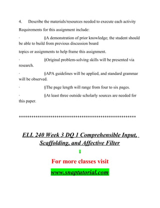 4. Describe the materials/resources needed to execute each activity
Requirements for this assignment include:
· §A demonstration of prior knowledge; the student should
be able to build from previous discussion board
topics or assignments to help frame this assignment.
· §Original problem-solving skills will be presented via
research.
· §APA guidelines will be applied, and standard grammar
will be observed.
· §The page length will range from four to six pages.
· §At least three outside scholarly sources are needed for
this paper.
********************************************************
ELL 240 Week 3 DQ 1 Comprehensible Input,
Scaffolding, and Affective Filter
For more classes visit
www.snaptutorial.com
 