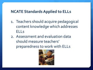 NCATE Standards Applied to ELLs

1. Teachers should acquire pedagogical
   content knowledge which addresses
   ELLs
2. Assessment and evaluation data
   should measure teachers’
   preparedness to work with ELLs
 