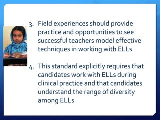 3. Field experiences should provide
   practice and opportunities to see
   successful teachers model effective
   techniques in working with ELLs

4. This standard explicitly requires that
   candidates work with ELLs during
   clinical practice and that candidates
   understand the range of diversity
   among ELLs
 