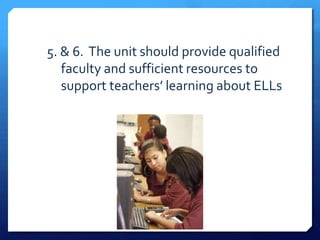 5. & 6. The unit should provide qualified
   faculty and sufficient resources to
   support teachers’ learning about ELLs
 