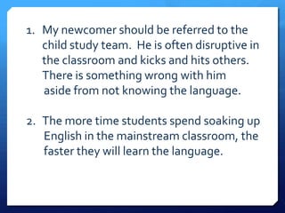 1. My newcomer should be referred to the
   child study team. He is often disruptive in
   the classroom and kicks and hits others.
   There is something wrong with him
   aside from not knowing the language.

2. The more time students spend soaking up
   English in the mainstream classroom, the
   faster they will learn the language.
 