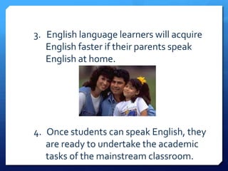 3. English language learners will acquire
   English faster if their parents speak
   English at home.




4. Once students can speak English, they
   are ready to undertake the academic
   tasks of the mainstream classroom.
 