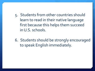 5. Students from other countries should
   learn to read in their native language
   first because this helps them succeed
   in U.S. schools.

6. Students should be strongly encouraged
   to speak English immediately.
 