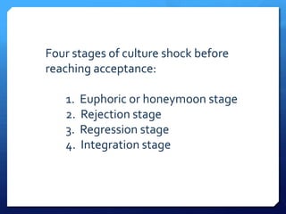 Four stages of culture shock before
reaching acceptance:

   1.   Euphoric or honeymoon stage
   2.   Rejection stage
   3.   Regression stage
   4.   Integration stage
 