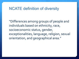 NCATE definition of diversity


“Differences among groups of people and
individuals based on ethnicity, race,
socioeconomic status, gender,
exceptionalities, language, religion, sexual
orientation, and geographical area.”
 