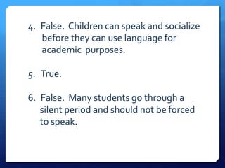 4. False. Children can speak and socialize
   before they can use language for
   academic purposes.

5. True.

6. False. Many students go through a
   silent period and should not be forced
   to speak.
 