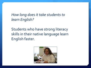 How long does it take students to
learn English?

Students who have strong literacy
skills in their native language learn
English faster.
 