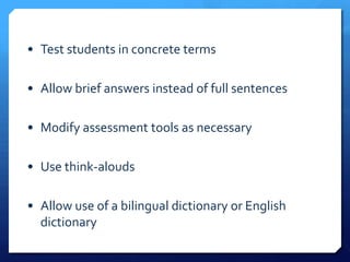 • Test students in concrete terms

• Allow brief answers instead of full sentences

• Modify assessment tools as necessary

• Use think-alouds

• Allow use of a bilingual dictionary or English
  dictionary
 