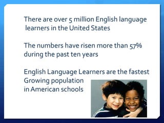 There are over 5 million English language
learners in the United States

The numbers have risen more than 57%
during the past ten years

English Language Learners are the fastest
Growing population
in American schools
 