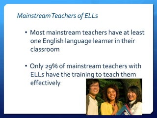 Mainstream Teachers of ELLs

  • Most mainstream teachers have at least
    one English language learner in their
    classroom

  • Only 29% of mainstream teachers with
    ELLs have the training to teach them
    effectively
 