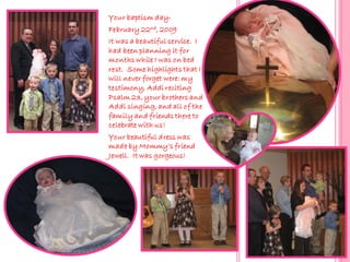 Your baptism day-
February 22nd, 2009
It was a beautiful service. I
had been planning it for
months while I was on bed
rest. Some highlights that I
will never forget were: my
testimony, Addi reciting
Psalm 23, your brothers and
Addi singing, and all of the
family and friends there to
celebrate with us!
Your beautiful dress was
made by Mommy’s friend
Jewell. It was gorgeous!
 