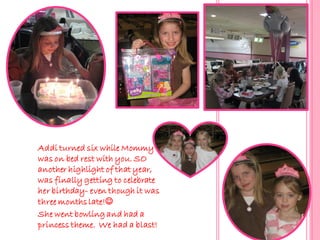 Addi turned six while Mommy
was on bed rest with you. SO
another highlight of that year,
was finally getting to celebrate
her birthday- even though it was
three months late!
She went bowling and had a
princess theme. We had a blast!
 