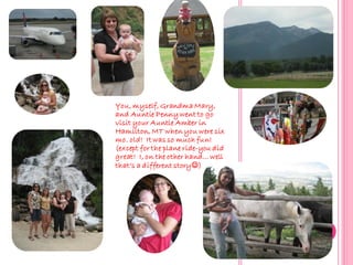 You, myself, Grandma Mary,
and Auntie Penny went to go
visit your Auntie Amber in
Hamilton, MT when you were six
mo. old! It was so much fun!
(except for the plane ride-you did
great! I, on the other hand… well
that’s a different story)
 