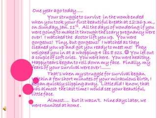 One year ago today…..
         Your struggle to survive in the womb ended
when you took your first beautiful breath at 12:36 p.m.,
on Sunday, Jan. 11 th. All the days of wondering if you
were going to make it through the scary pregnancy were
over! I watched the doctor lift you up. You were
gorgeous! Tiny, but gorgeous! I watched as they
cleaned you up and got you ready to meet me! They
weighed you in at a whopping 4 lbs 8 ozs.  You let out
a couple of soft cries. You were here. You were healthy.
Happy tears began to roll down my face. Finally, my
fears of your survival were over!.......
         That’s when my struggle for survival began.
Within a few short minutes of your miraculous birth, I
began quickly slipping away. Little did I know, that
was almost the last time I would see your beautiful,
little face.
         Almost…. but it wasn’t. Nine days later, we
were reunited at home .
 