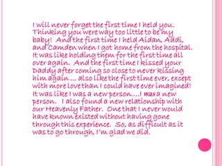 I will never forget the first time I held you.
Thinking you were way too little to be my
baby! And the first time I held Aidan, Addi,
and Camden when I got home from the hospital.
It was like holding them for the first time all
over again. And the first time I kissed your
Daddy after coming so close to never kissing
him again … also like the first time ever, except
with more love than I could have ever imagined!
It was like I was a new person….I was a new
person. I also found a new relationship with
our Heavenly Father. One that I never would
have known existed without having gone
through this experience. So, as difficult as it
was to go through, I’m glad we did.
 