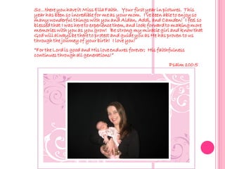 So…there you have it Miss Ella Faith. Your first year in pictures. This
year has been so incredible for me as your mom. I’ve been able to enjoy so
many wonderful things with you and Aidan, Addi, and Camden! I feel so
blessed that I was here to experience them, and look forward to making more
memories with you as you grow! Be strong my miracle girl and know that
God will always be there to protect and guide you as He has proven to us
through the journey of your birth! I love you!
“For the Lord is good and His love endures forever; His faithfulness
continues through all generations!”
                                                             Psalm 100:5
 