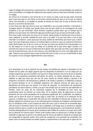 según el códigos de convivencia y supervivencia, o de superación y de penalidades, de suplencia
y de criminalidad, y el código del reglamento que explica cómo se hace para entender lo que es
un código.
Ser únicos en el mundo es una forma de no ser únicos en nada y que los que están creyendo
que lo que hay aquí es una fiesta se terminen convenciendo de que es así lo que se supone
como una demanda o un pedido en perder el tiempo en hacer que lo que se discute sea el
discutir y no el tema de discusión.
Lo que hace que algo sea único es que sea irrepetible y que se pudo entender e interpretar y
conseguir gracias al trabajo que puede hacer que los que están en la investigación de cada
problema y los que entienden sobre distintos aspectos puedan decir que el tiempo que le
dedican a lo que hacen sea realmente algo que justifica que lo que se hace sea llevado a cabo.
Oro como mujer sentía que era única en el mundo. Quizá porque la familia que tuvo le llevó a
sacar adelante la terrible realidad de estar sola y no saber si lo que hace bien o mal al sola
entender la verdad en parte poco por tan poco creíble de elementos que hacen que a ella le
vaya mal y que tenga poco acceso a un trabajo digno o al dinero y que sus relaciones familiares
estén destrozadas con la de sus ruinas en las que sea claro que perdió la fe irrecuperable a la
luz del espejo en el que lo que se refleja es la pérdida de lo que tiene algún sentido y la
variación de cosas en las que la hipocresía de la gente hace que todo sea falso y que nadie viva
sino de la permanencias casi sin una cultura y una identidad que los una y los haga pelear por
algo. Todos los que quieren hacer cosas al estilo del creer lo que no se es y el demandar lo que
no se ganó o no se consiguió legítimamente o por esfuerzo.
Oro
A la naturaleza se le da el carácter de una imagen de bolsillo que apenas si divisamos en los
árboles de las calles con algún pajarito que nos despierta al amanecer o en los viajes por los
campos argentinos que nos enseñan a ver que en el mapa estamos muy cerca de ser los dueños
de ellos en la potencial ensoñación del placer de verlos. La misma situación de ver vacas y
caballos es algo que tiene que ver con los seres mezcla de animal salvaje y equinos o de
dragones y humanos y de dinosaurios y gallinas o de cerdos y vampiros. En definitiva, la fauna
de nuestra fantasía es de la mitología Argentina con algunas lecturas de paso que las
absorbimos de tanto que nos damos a la tarea de esponjas. La terminación de semejantes
ejemplares los hacen buenos y malos y los que más tengan que ver serán los que defiendan al
hombre. Entre los actos de los castrantes enigmas de la fertilidad de esos seres nos
escabullimos para no intentar ser como ellos. En la confusa tarea de agarrarnos al círculo
pendiente de una visión parapléjica de la paranoica perfección de lo preferible, nos dejamos
aliviar por la tarea de estar en nuestro lugar y nada más. Se avanza en la evolución de las
especies a medida que el acelerador del auto da mas velocidad al tránsito por la fauna y los
dibujos adquieren contornos que se van haciendo giros y burbujas de imágenes incandescentes
que se interfieren entre sí por el panel de vidrio del auto o por el viento de la ventanilla baja.
¿No será que el momento eterno de lo mas ciudadano y del tango que se aventura a explicar
porqué estamos aquí y no allá es una dulce lástima de desconsuelo y una tentativa de sentido y
sencillez aletargada por el humor de la resonancia del chillido de un freno y la mujer de la calle
que se desviste en nuestros ojos?. Entrar a dar vueltas sobre un equino por el campo de algún
conocido es algo que se parece a la calesita que de chicos nos daba la sortija de un espejo que
nos aseguraba la segunda vuelta. Pero entre las margaritas y los girasoles las similitudes nos
hacen estar al mismo tiempo en ambos lugares y experimentar a ese país que se ufana de ser
133
 