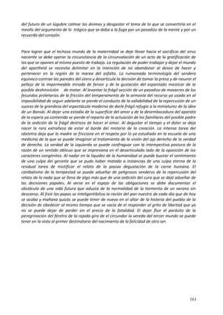 del futuro de un lúgubre calmar los ánimos y desgastar el tema de lo que se convertiría en el
meollo del argumento de lo trágico que se daba a la fuga por un pasadizo de la mente y por un
recuerdo del corazón.
Para lograr que el lechoso mundo de la maternidad se deje llevar hacia el sacrificio del virus
naciente se debe operar la circunstancia de la circunvalación de un acto de la gratificación de
los que se oponen al mismo puesto de trabajo. La regulación de poder trabajar y dejar el mundo
del apartheid se necesita delimitar en la intención de no abandonar al deseo de hacer y
pertenecer en la región de la marea del asfalto. La rumoreada terminología del sendero
equívoco contrae las paredes del útero y desarticula la decisión de tomar la presa y de rasurar el
pellejo de la impermeable mirada de fervor y de la gustación del espantado masticar de la
posible deshinivición de matar. Al levantar la frágil sección de un pasadizo de masacres de los
fecundos proletarios de la fricción del temperamento de la armonía del recurso ya usado en al
imposibilidad de seguir adelante se pierde el conducto de la valiabilidad de la repercusión de un
suceso de la grandeza del espectáculo moderno de darle frágil refugio a la miniaturez de la idea
de un Bonsái. Al dejar una estadía de la superficie del amor y de la desembocadura del aparato
de la espera ya contenida se pierde el reparto de la actuación de los familiares del posible padre
de la sedición de la frágil destreza de hacer el amor. Al degustar el tiempo y el dolor se deja
nacer la rara extrañeza de estar al borde del misterio de la creación. La intensa tarea del
obstetra deja que la madre se friccione en el respeto por lo ya estudiado en la escuela de una
medicina de la que se puede imaginar al tratamiento de la visión del ojo derecho de la verdad
de derecha. La verdad de la izquierda se puede confraguar con la intempestiva postura de la
razón de un sentido oblicuo que se impresiona en el desarticulado lado de la oposición de los
caracteres congénitos. Al nadar en la liquidez de la humanidad se puede bucear el sentimiento
de una culpa del geronte que se pudo haber matado a instancias de una culpa eterna de la
residual tarea de mistificar el relato de la pasiva degustación de la carne humana. El
canibalismo de la tempestad se puede adueñar de peligrosos senderos de la repercusión del
relato de la nada que se llena de algo más que de una sedición del cura que se dejó adueñar de
las decisiones papales. Al verse en el espejo de las obligaciones se debe documentar el
obstáculo de una vida futura que aduzca de la normalidad de la tormenta de un verano sin
descanso. Al freír las papas se inteligentibiliza la ración del pan nuestro de cada día que de hoy
se acaba y mañana quizás se puede tener de nuevo en el altar de la histeria del pueblo de la
decisión de obedecer al mismo tiempo que se vacía de el responder al grito de libertad que ya
no se puede dejar de perder sin el precio de la fatalidad. El dejar fluir el parásito de la
peregrinación del féretro de la rajada gira de el circundar la vereda del tercer mundo se puede
tener en la vista al primer destinatario del nacimiento de la felicidad de otro ser.
161
 