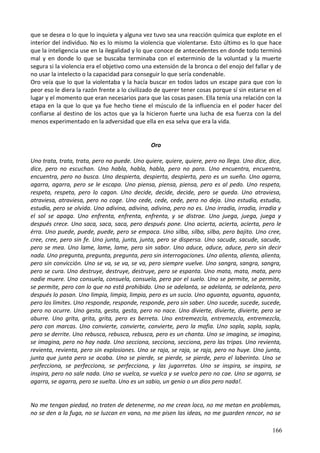 que se desea o lo que lo inquieta y alguna vez tuvo sea una reacción química que explote en el
interior del individuo. No es lo mismo la violencia que violentarse. Esto último es lo que hace
que la inteligencia use en la ilegalidad y lo que conoce de antecedentes en donde todo terminó
mal y en donde lo que se buscaba terminaba con el exterminio de la voluntad y la muerte
segura si la violencia era el objetivo como una extensión de la bronca o del enojo del fallar y de
no usar la intelecto o la capacidad para conseguir lo que sería condenable.
Oro veía que lo que la violentaba y la hacía buscar en todos lados un escape para que con lo
peor eso le diera la razón frente a lo civilizado de querer tener cosas porque sí sin estarse en el
lugar y el momento que eran necesarios para que las cosas pasen. Ella tenía una relación con la
etapa en la que lo que ya fue hecho tiene el músculo de la influencia en el poder hacer del
confiarse al destino de los actos que ya la hicieron fuerte una lucha de esa fuerza con la del
menos experimentado en la adversidad que ella en esa selva que era la vida.
Oro
Uno trata, trata, trata, pero no puede. Uno quiere, quiere, quiere, pero no llega. Uno dice, dice,
dice, pero no escuchan. Uno habla, habla, habla, pero no para. Uno encuentra, encuentra,
encuentra, pero no busca. Uno despierta, despierta, despierta, pero es un sueño. Uno agarra,
agarra, agarra, pero se le escapa. Uno piensa, piensa, piensa, pero es al pedo. Uno respeta,
respeta, respeta, pero lo cagan. Uno decide, decide, decide, pero se queda. Uno atraviesa,
atraviesa, atraviesa, pero no coge. Uno cede, cede, cede, pero no deja. Uno estudia, estudia,
estudia, pero se olvida. Uno adivina, adivina, adivina, pero no es. Uno irradia, irradia, irradia y
el sol se apaga. Uno enfrenta, enfrenta, enfrenta, y se distrae. Uno juega, juega, juega y
después crece. Uno saca, saca, saca, pero después pone. Uno acierta, acierta, acierta, pero le
érra. Uno puede, puede, puede, pero se empaca. Uno silba, silba, silba, pero bajito. Uno cree,
cree, cree, pero sin fe. Uno junta, junta, junta, pero se dispersa. Uno sacude, sacude, sacude,
pero se mea. Uno lame, lame, lame, pero sin sabor. Uno aduce, aduce, aduce, pero sin decir
nada. Uno pregunta, pregunta, pregunta, pero sin interrogaciones. Uno alienta, alienta, alienta,
pero sin convicción. Uno se va, se va, se va, pero siempre vuelve. Uno sangra, sangra, sangra,
pero se cura. Uno destruye, destruye, destruye, pero se espanta. Uno mata, mata, mata, pero
nadie muere. Uno consuela, consuela, consuela, pero por el suelo. Uno se permite, se permite,
se permite, pero con lo que no está prohibido. Uno se adelanta, se adelanta, se adelanta, pero
después lo pasan. Uno limpia, limpia, limpia, pero es un sucio. Uno aguanta, aguanta, aguanta,
pero los límites. Uno responde, responde, responde, pero sin saber. Uno sucede, sucede, sucede,
pero no ocurre. Uno gesta, gesta, gesta, pero no nace. Uno divierte, divierte, divierte, pero se
aburre. Uno grita, grita, grita, pero es berreta. Uno entremezcla, entremezcla, entremezcla,
pero con marcas. Uno convierte, convierte, convierte, pero la mafia. Uno sopla, sopla, sopla,
pero se derrite. Uno rebusca, rebusca, rebusca, pero es un chanta. Uno se imagina, se imagina,
se imagina, pero no hay nada. Uno secciona, secciona, secciona, pero las tripas. Uno revienta,
revienta, revienta, pero sin explosiones. Uno se raja, se raja, se raja, pero no huye. Uno junta,
junta que junta pero se acaba. Uno se pierde, se pierde, se pierde, pero el laberinto. Uno se
perfecciona, se perfecciona, se perfecciona, y las jugarretas. Uno se inspira, se inspira, se
inspira, pero no sale nada. Uno se vuelca, se vuelca y se vuelca pero no cae. Uno se agarra, se
agarra, se agarra, pero se suelta. Uno es un sabio, un genio o un dios pero nada!.
No me tengan piedad, no traten de detenerme, no me crean loco, no me metan en problemas,
no se den a la fuga, no se luzcan en vano, no me pisen las ideas, no me guarden rencor, no se
166
 