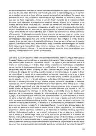 vacíos al mismo límite de tolerar el umbral de la imposibilidad de dar mayor potencia al registro
de la voz del grito fatal. Se invierte en el mundo y se pauta al aislamiento para que el régimen
de la absoluta paciencia se haga añicos y antesala de la polémica y el debate. Para pedir algo
tenemos que hacer cola y cuando no hay cola es que algo anda mal. La decisión es dentro y el
que esté se hace responsable. Somos la versión tercer mundista de la irresponsabilidad.
Creemos en el preámbulo y no declaramos nuestros bienes y al paso de la caravana se va
nuestro deseo de estar en el mas allá. Cansados de arrimar una idea nos destruimos en la
confusión y arbitramos las cosas de otros para no arreglar nuestros propios asuntos. Somos los
mejores jugadores pero las apuestas son equivocadas en el misterio del destino de la volátil
intriga de los fondos del océano atlántico. Con el respeto de las intenciones damos cordialidad
al transeúnte y le obsequiamos nuestro tesoro a cambio de que nos tenga en cuenta en su
estima y aprobación. Terminamos en un boliche simétrico y ahogando el ego de haber sido
derrotados por el castigo de Dios. Una semilla de perduración deja un hijo en la tierra y así se va
nuestro deseo de algo más en la gestación del intenso deseo de ser en el sucesor de nuestro
apellido. Subimos al último piso y miramos hacia abajo extrañados de haber llegado tan alto sin
tanto esfuerzo y la mesa está servida y comemos siempre ¨ de arriba ¨. El adiós es lo que mas
duele y el recibimiento caluroso es la sucesión de aplausos a nuestro deseo de ser alguien para
alguien y nada para nadie mas que los que nos miran.
¡Del polvo al polvo! ¡No somos nada! ¡Hoy estamos mañana no estamos! ¡Al que madruga dios
lo ayuda! ¡No por mucho madrugar se amanece más temprano! ¡Mas vare pájaro en mano que
cien volando! ¡Mal de muchos consuelo de tontos!......se separa la frase del entorno y se ve al
mismo ser atormentado por el destino de un amor y un desencanto polémico que solo el silbido
de una melodía de tango puede calmar en su total fertilidad de malevo ¨ a la Argentina ¨. ¡Supo
ser alguien y después murió! ¡Se fue y nos dejó! ¡Descanse en paz! ¡Por fin dejó de sufrir! Las
artimañas del lenguaje del sentido y el sentir avanzan al mismo tiempo que la vejez y el deseo
de estar solo en el mundo de la concurrencia de un lugar de cita al que se va a ver la fauna
humana argentina y el secreto de ser colonos en nuestro propio territorio. La gravedad es el
acento popular y el reto es el desafío de hacer y andar. Los misterios se cuentan a viva voz y el
recelo es la mínima garantía de ser algo más que vírgenes de asuntos. Hay eso en la lluvia que
nos hace reír y llorar y en el tango encontramos el pretexto para no ir mas allá de lo que se deja
al que pagó la revancha de una vida sin igual. Nos comunicamos por señas y hacemos oídos
sordos al mal de lenguas y al levitar en alguna sensación sentimos que tocamos a Dios. La
garantía de devolución no tiene que ver con los hijos y si sale medio chueco los dejamos vivir
igual para que crezca como un animalito del mismo modo de pensar que el padre que lo marca
a fuego y le dice al oído que de nada vale pero que sirve intentar. Se puede adormecer el minuto
de gloria y dejar con rúbrica el instante de certeza pero nada se puede contra el martirio de
creer que se es al mismo tiempo Dios y Satanás. Y que ¡en el horno nos vamo´ a encontrar!! La
desdicha que nos sujeta al destino y el misterio de la oscura rivera nos permite decir sin temor a
error que... no hay mas remedio!!!! Ir en busca del futuro y encontrar algo de seguridad es dar
en la tecla del medio y no poder dejar de pensar en que se debió tocar la tecla ¨ del izquierdo y
el derecho ¨. Somos izquierdos y derechos y nos hartamos de nosotros mismos y jugamos a
policías y ladrones pero nadie se cree su papel! Lastimamos al que no quiere y le vociferamos
con el aliento y el perdón llega tarde y la razón nunca tuvo que ser mas! A la medida del
hombre están hechas las cosas!!! Y el devenir es cosa de griegos y lo tremendo de ser inmortal!!
Que le toquen a otros los templos que el mundo, para mí es todo igual!!! Ser este pedazo de
carne y dormirnos en la oscuridad! Cambiar el bien por el mal! Y sangrar hasta el mismo deseo
de no ver mas la sangre excepto para constatar que sí, que somos así, de pura cosa temporal! Y
188
 