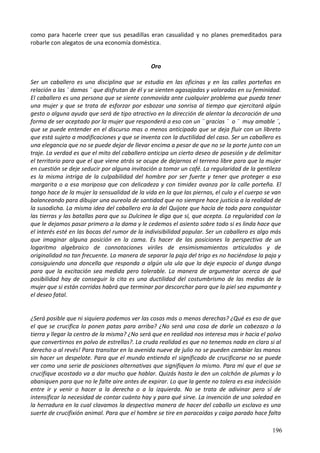como para hacerle creer que sus pesadillas eran casualidad y no planes premeditados para
robarle con alegatos de una economía doméstica.
Oro
Ser un caballero es una disciplina que se estudia en las oficinas y en las calles porteñas en
relación a las ¨ damas ¨ que disfrutan de él y se sienten agasajadas y valoradas en su feminidad.
El caballero es una persona que se siente conmovida ante cualquier problema que pueda tener
una mujer y que se trata de esforzar por esbozar una sonrisa al tiempo que ejercitará algún
gesto o alguna ayuda que será de tipo atractivo en la dirección de alentar la decoración de una
forma de ser aceptado por la mujer que responderá a eso con un ¨ gracias ¨ o ¨ muy amable ¨,
que se puede entender en el discurso mas o menos anticipado que se deja fluir con un libreto
que está sujeto a modificaciones y que se inventa con la ductilidad del caso. Ser un caballero es
una elegancia que no se puede dejar de llevar encima a pesar de que no se la porte junto con un
traje. La verdad es que el mito del caballero anticipa un cierto deseo de posesión y de delimitar
el territorio para que el que viene atrás se ocupe de dejarnos el terreno libre para que la mujer
en cuestión se deje seducir por alguna invitación a tomar un café. La regularidad de la gentileza
es la misma intriga de la culpabilidad del hombre por ser fuerte y tener que proteger a esa
margarita o a esa mariposa que con delicadeza y con timidez avanza por la calle porteña. El
tango hace de la mujer la sensualidad de la vida en la que las piernas, el culo y el cuerpo se van
balanceando para dibujar una aureola de santidad que no siempre hace justicia a la realidad de
la susodicha. La misma idea del caballero era la del Quijote que hacía de todo para conquistar
las tierras y las batallas para que su Dulcinea le diga que sí, que acepta. La regularidad con la
que le dejamos pasar primero a la dama y le cedemos el asiento sobre todo si es linda hace que
el interés esté en las bocas del rumor de la indivisibilidad popular. Ser un caballero es algo más
que imaginar alguna posición en la cama. Es hacer de las posiciones la perspectiva de un
logaritmo algebraico de connotaciones viriles de ensimismamientos articulados y de
originalidad no tan frecuente. La manera de separar la paja del trigo es no haciéndose la paja y
consiguiendo una doncella que responda a algún ula ula que la deje espacio al dunga dunga
para que la excitación sea medida pero tolerable. La manera de argumentar acerca de qué
posibilidad hay de conseguir la cita es una ductilidad del costumbrismo de las medias de la
mujer que si están corridas habrá que terminar por descorchar para que la piel sea espumante y
el deseo fatal.
¿Será posible que ni siquiera podemos ver las cosas más o menos derechas? ¿Qué es eso de que
el que se crucifica lo ponen patas para arriba? ¿No será una cosa de darle un cabezazo a la
tierra y llegar la centro de la misma? ¿No será que en realidad nos interesa mas ir hacia el polvo
que convertirnos en polvo de estrellas?. La cruda realidad es que no tenemos nada en claro si al
derecho o al revés! Para transitar en la avenida nueve de julio no se pueden cambiar las manos
sin hacer un despelote. Para que el mundo entienda el significado de crucificarse no se puede
ver como una serie de posiciones alternativas que signifiquen lo mismo. Para mí que el que se
crucifique acostado va a dar mucho que hablar. Quizás hasta le den un colchón de plumas y lo
abaniquen para que no le falte aire antes de expirar. Lo que la gente no tolera es esa indecisión
entre ir y venir o hacer a la derecha o a la izquierda. No se trata de adivinar pero sí de
intensificar la necesidad de contar cuánto hay y para qué sirve. La invención de una soledad en
la herradura en la cual clavamos la despectiva manera de hacer del caballo un esclavo es una
suerte de crucifixión animal. Para que el hombre se tire en paracaídas y caiga parado hace falta
196
 