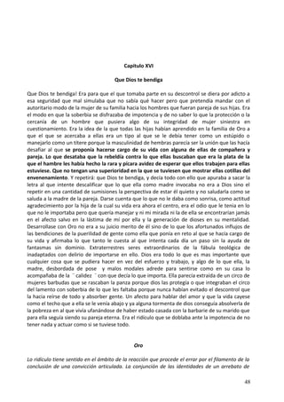 Capitulo XVI
Que Dios te bendiga
Que Dios te bendiga! Era para que el que tomaba parte en su descontrol se diera por adicto a
esa seguridad que mal simulaba que no sabía qué hacer pero que pretendía mandar con el
autoritario modo de la mujer de su familia hacia los hombres que fueran pareja de sus hijas. Era
el modo en que la soberbia se disfrazaba de impotencia y de no saber lo que la protección o la
cercanía de un hombre que pusiera algo de su integridad de mujer siniestra en
cuestionamiento. Era la idea de la que todas las hijas habían aprendido en la familia de Oro a
que el que se acercaba a ellas era un tipo al que se le debía tener como un estúpido o
manejarlo como un títere porque la masculinidad de hembras parecía ser la unión que las hacía
desafiar al que se proponía hacerse cargo de su vida con alguna de ellas de compañera y
pareja. Lo que desataba que la rebeldía contra lo que ellas buscaban que era la plata de la
que el hambre les había hecho la rara y pícara avidez de esperar que ellos trabajen para ellas
estuviese. Que no tengan una superioridad en la que se tuviesen que mostrar ellas cotillas del
envenenamiento. Y repetirá: que Dios te bendiga, y decía todo con ello que apuraba a sacar la
letra al que intente descalificar que lo que ella como madre invocaba no era a Dios sino el
repetir en una cantidad de sumisiones la perspectiva de estar él quieto y no saludarla como se
saluda a la madre de la pareja. Darse cuenta que lo que no le daba como sonrisa, como actitud
agradecimiento por la hija de la cual su vida era ahora el centro, era el odio que le tenia en lo
que no le importaba pero que quería manejar y ni mi mirada ni la de ella se encontrarían jamás
en el afecto salvo en la lástima de mí por ella y la generación de dioses en su mentalidad.
Desarrollase con Oro no era a su juicio merito de él sino de lo que los afortunados influjos de
las bendiciones de la puerilidad de gente como ella que ponía en reto al que se hacía cargo de
su vida y afirmaba lo que tanto le cuesta al que intenta cada día un paso sin la ayuda de
fantasmas sin dominio. Extraterrestres seres extraordinarios de la fábula teológica de
inadaptados con delirio de importarse en ello. Dios era todo lo que es mas importante que
cualquier cosa que se pudiera hacer en vez del esfuerzo y trabajo, y algo de lo que ella, la
madre, desbordada de pose y malos modales adrede para sentirse como en su casa lo
acompañaba de la ¨ calidez ¨ con que decía lo que importa. Ella parecía extraída de un circo de
mujeres barbudas que se rascaban la panza porque dios las protegía o que integraban el circo
del lamento con soberbia de lo que les faltaba porque nunca habían evitado el descontrol que
la hacia reírse de todo y absorber gente. Un afecto para hablar del amor y que la vida cayese
como el techo que a ella se le venía abajo y ya alguna tormenta de dios conseguía absolverla de
la pobreza en al que vivía ufanándose de haber estado casada con la barbarie de su marido que
para ella seguía siendo su pareja eterna. Era el ridículo que se doblaba ante la impotencia de no
tener nada y actuar como si se tuviese todo.
Oro
Lo ridículo tiene sentido en el ámbito de la reacción que procede el errar por el filamento de la
conclusión de una convicción articulada. La conjunción de las identidades de un arrebato de
48
 