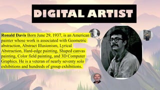 Ronald Davis Born June 29, 1937, is an American
painter whose work is associated with Geometric
abstraction, Abstract Illusionism, Lyrical
Abstraction, Hard-edge painting, Shaped canvas
painting, Color field painting, and 3D Computer
Graphics. He is a veteran of nearly seventy solo
exhibitions and hundreds of group exhibitions.
 