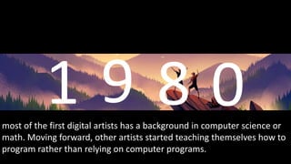 most of the first digital artists has a background in computer science or
math. Moving forward, other artists started teaching themselves how to
program rather than relying on computer programs.
 