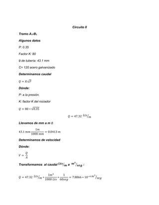 Circuito II 
Tramo A1-B1 
Algunos datos 
P: 0.35 
Factor K: 80 
de tubería: 43.1 mm 
C= 120 acero galvanizado 
Determinamos caudal √ 
Dónde: 
P: a la presión. 
K: factor K del rociador √ ⁄ 
Llevamos de mm a m 
Determinamos de velocidad 
Dónde: 
Transformamos al caudal ⁄ a ⁄ : ⁄ ⁄  