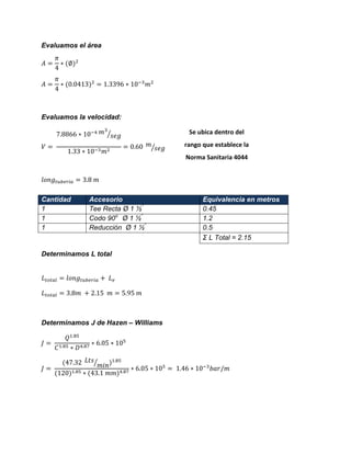 Evaluamos el área 
Evaluamos la velocidad: ⁄ ⁄ 
Determinamos L total 
Determinamos J de Hazen – Williams ⁄ 
Cantidad Accesorio Equivalencia en metros 
1 
Tee Recta Ø 1 ½” 
0.45 
1 
Codo 90o Ø 1 ½” 
1.2 
1 
Reducción Ø 1 ½” 
0.5 
Σ L Total = 2.15 
Se ubica dentro del rango que establece la Norma Sanitaria 4044 
 
