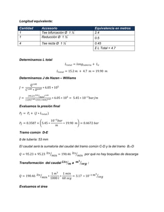 Longitud equivalente: Cantidad Accesorio Equivalencia en metros 
1 
Tee bifurcación Ø 1 ½” 
2.4 
1 
Reducción Ø 1 ½” 
0.5 
4 
Tee recta Ø 1 ½” 
0.45 
Σ L Total = 4.7 
Determinamos L total 
Determinamos J de Hazen – Williams 
⁄ 
Evaluamos la presión final ( ) 
Tramo común D-E 
de tubería: 53 mm 
El caudal será la sumatoria del caudal del tramo común C-D y la del tramo B1-D 
⁄ ⁄ por qué no hay boquillas de descarga 
Transformación del caudal ⁄ a ⁄ : ⁄ ⁄ 
Evaluamos el área  