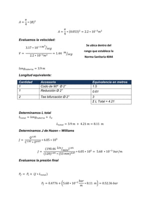 Evaluamos la velocidad: ⁄ ⁄ 
Longitud equivalente: Cantidad Accesorio Equivalencia en metros 
1 
Codo de 90º Ø 2” 
1.5 
1 
Reducción Ø 2” 
0.61 
2 
Tee bifurcación Ø 2” 
3 
Σ L Total = 4.21 
Determinamos L total 
Determinamos J de Hazen – Williams ⁄ 
Evaluamos la presión final 
( ) 
Se ubica dentro del rango que establece la Norma Sanitaria 4044 
 