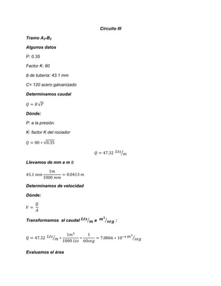 Circuito III 
Tramo A2-B2 
Algunos datos 
P: 0.35 
Factor K: 80 
de tubería: 43.1 mm 
C= 120 acero galvanizado 
Determinamos caudal √ 
Dónde: 
P: a la presión. 
K: factor K del rociador √ ⁄ 
Llevamos de mm a m 
Determinamos de velocidad 
Dónde: 
Transformamos al caudal ⁄ a ⁄ : ⁄ ⁄ 
Evaluamos el área  