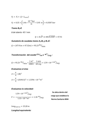 ( ) 
Tramo B2-E 
de tubería: 43.1 mm √ √ 
Sumatorio de caudales tramo A2-B2 y B1-E: ⁄ 
Transformación del caudal ⁄ a ⁄ : ⁄ ⁄ 
Evaluamos el área 
Evaluamos la velocidad: ⁄ ⁄ 
Longitud equivalente: 
Se ubica dentro del rango que establece la Norma Sanitaria 4044 
 