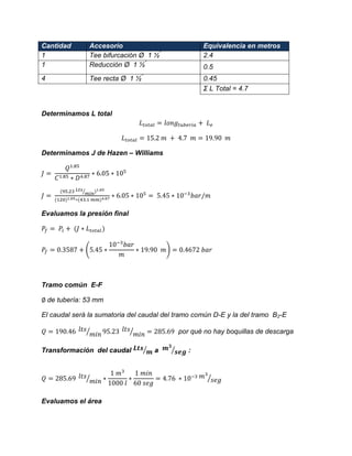 Cantidad Accesorio Equivalencia en metros 
1 
Tee bifurcación Ø 1 ½” 
2.4 
1 
Reducción Ø 1 ½” 
0.5 
4 
Tee recta Ø 1 ½” 
0.45 
Σ L Total = 4.7 
Determinamos L total 
Determinamos J de Hazen – Williams 
⁄ 
Evaluamos la presión final ( ) 
Tramo común E-F 
de tubería: 53 mm 
El caudal será la sumatoria del caudal del tramo común D-E y la del tramo B2-E 
⁄ ⁄ por qué no hay boquillas de descarga 
Transformación del caudal ⁄ a ⁄ : ⁄ ⁄ 
Evaluamos el área  