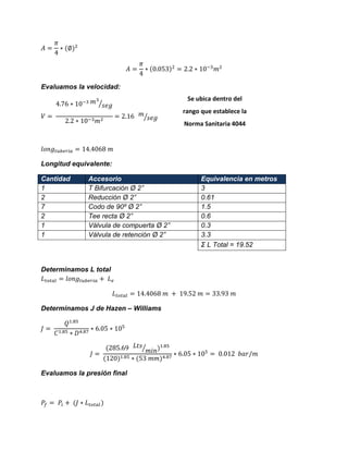 Evaluamos la velocidad: ⁄ ⁄ 
Longitud equivalente: Cantidad Accesorio Equivalencia en metros 
1 
T Bifurcación Ø 2” 
3 
2 
Reducción Ø 2” 
0.61 
7 
Codo de 90º Ø 2” 
1.5 
2 
Tee recta Ø 2” 
0.6 
1 
Válvula de compuerta Ø 2” 
0.3 
1 
Válvula de retención Ø 2” 
3.3 
Σ L Total = 19.52 
Determinamos L total 
Determinamos J de Hazen – Williams ⁄ 
Evaluamos la presión final 
Se ubica dentro del rango que establece la Norma Sanitaria 4044 
 