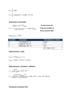 Evaluamos la velocidad: ⁄ ⁄ 
Determinamos L total 
Determinamos J de Hazen – Williams ⁄ 
Evaluamos la presión final Cantidad Accesorio Equivalencia en metros 
1 
Tee Recta Ø 1 ½” 
0.45 
1 
Codo 90o Ø 1 ½” 
1.2 
1 
Reducción Ø 1 ½” 
0.5 
Σ L Total = 2.15 
Se ubica dentro del rango que establece la Norma Sanitaria 4044 
 