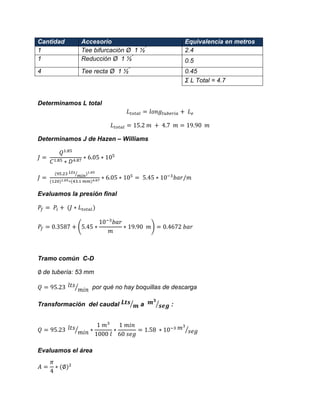 Cantidad Accesorio Equivalencia en metros 
1 
Tee bifurcación Ø 1 ½” 
2.4 
1 
Reducción Ø 1 ½” 
0.5 
4 
Tee recta Ø 1 ½” 
0.45 
Σ L Total = 4.7 
Determinamos L total 
Determinamos J de Hazen – Williams 
⁄ 
Evaluamos la presión final ( ) 
Tramo común C-D 
de tubería: 53 mm 
⁄ por qué no hay boquillas de descarga 
Transformación del caudal ⁄ a ⁄ : ⁄ ⁄ 
Evaluamos el área  